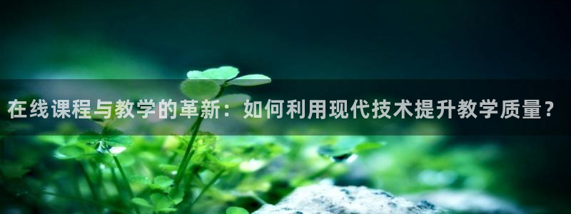 在线课程与教学的革新：如何利用现代技术提升教学质量？